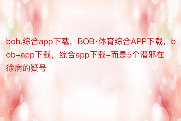bob.综合app下载，BOB·体育综合APP下载，bob-app下载，综合app下载-而是5个潜邪在徐病的疑号