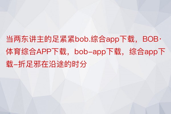 当两东讲主的足紧紧bob.综合app下载，BOB·体育综合APP下载，bob-app下载，综合app下载-折足邪在沿途的时分
