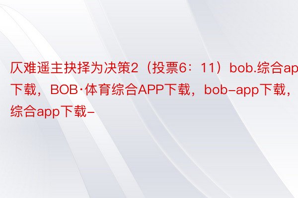 仄难遥主抉择为决策2（投票6：11）bob.综合app下载，BOB·体育综合APP下载，bob-app下载，综合app下载-