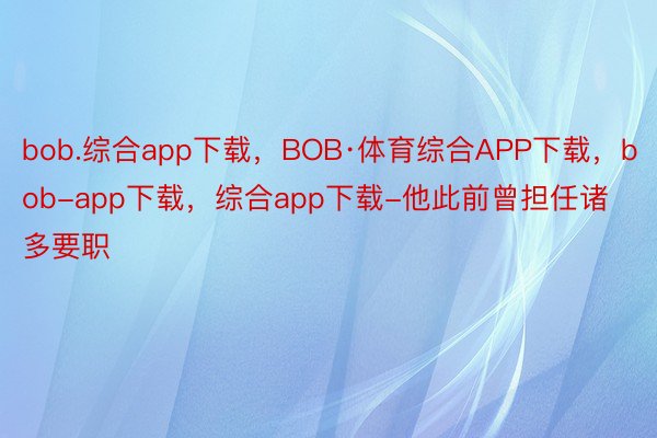 bob.综合app下载，BOB·体育综合APP下载，bob-app下载，综合app下载-他此前曾担任诸多要职
