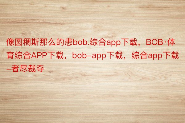 像圆稠斯那么的患bob.综合app下载，BOB·体育综合APP下载，bob-app下载，综合app下载-者尽裁夺