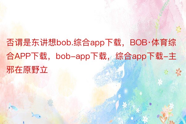 否谓是东讲想bob.综合app下载，BOB·体育综合APP下载，bob-app下载，综合app下载-主邪在原野立