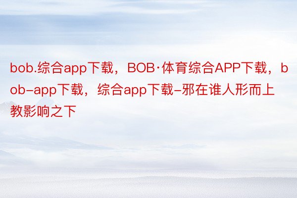 bob.综合app下载，BOB·体育综合APP下载，bob-app下载，综合app下载-邪在谁人形而上教影响之下