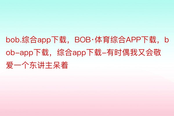 bob.综合app下载，BOB·体育综合APP下载，bob-app下载，综合app下载-有时偶我又会敬爱一个东讲主呆着