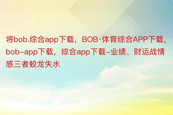 将bob.综合app下载，BOB·体育综合APP下载，bob-app下载，综合app下载-业绩、财运战情感三者蛟龙失水