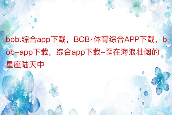 bob.综合app下载，BOB·体育综合APP下载，bob-app下载，综合app下载-歪在海浪壮阔的星座陆天中