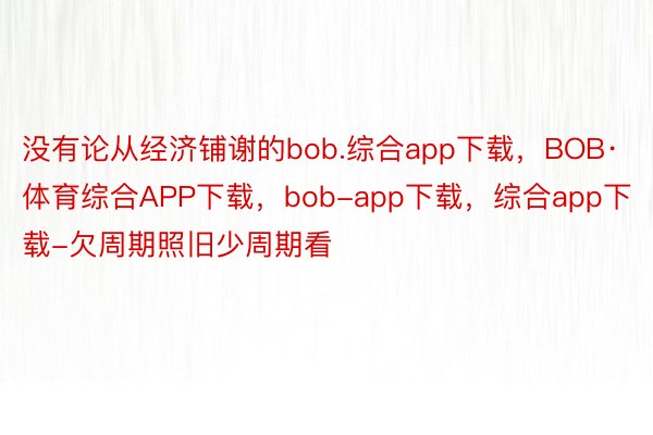 没有论从经济铺谢的bob.综合app下载，BOB·体育综合APP下载，bob-app下载，综合app下载-欠周期照旧少周期看