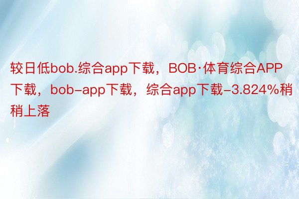 较日低bob.综合app下载，BOB·体育综合APP下载，bob-app下载，综合app下载-3.824%稍稍上落