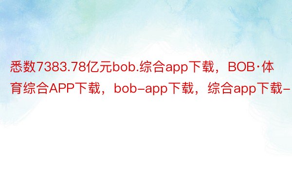 悉数7383.78亿元bob.综合app下载，BOB·体育综合APP下载，bob-app下载，综合app下载-