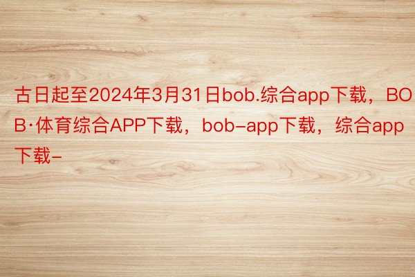 古日起至2024年3月31日bob.综合app下载，BOB·体育综合APP下载，bob-app下载，综合app下载-