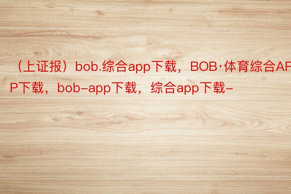 （上证报）bob.综合app下载，BOB·体育综合APP下载，bob-app下载，综合app下载-