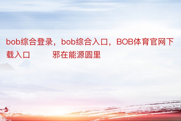 bob综合登录，bob综合入口，BOB体育官网下载入口        邪在能源圆里