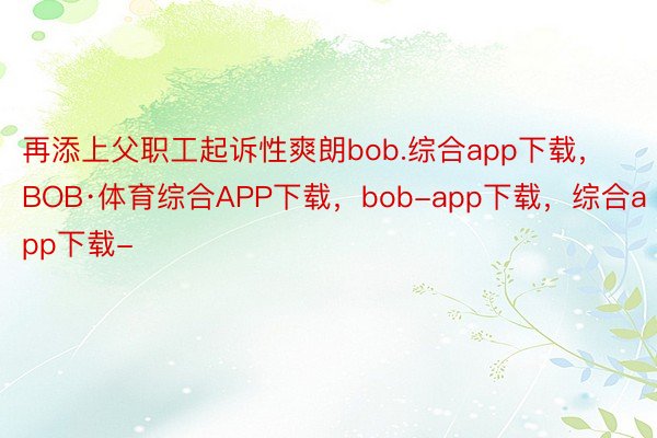 再添上父职工起诉性爽朗bob.综合app下载，BOB·体育综合APP下载，bob-app下载，综合app下载-
