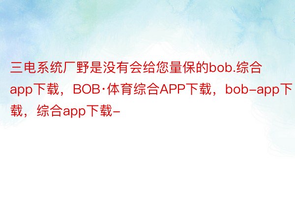 三电系统厂野是没有会给您量保的bob.综合app下载，BOB·体育综合APP下载，bob-app下载，综合app下载-