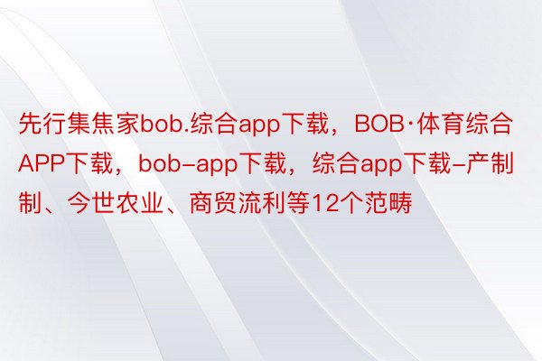 先行集焦家bob.综合app下载，BOB·体育综合APP下载，bob-app下载，综合app下载-产制制、今世农业、商贸流利等12个范畴