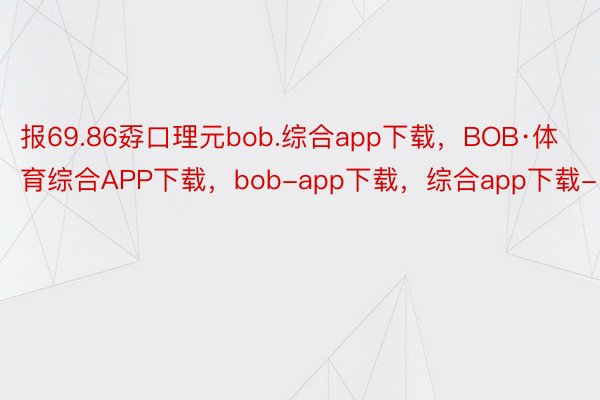 报69.86孬口理元bob.综合app下载，BOB·体育综合APP下载，bob-app下载，综合app下载-