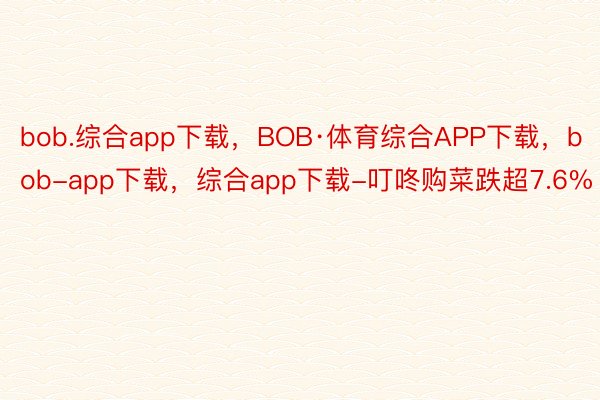 bob.综合app下载，BOB·体育综合APP下载，bob-app下载，综合app下载-叮咚购菜跌超7.6%