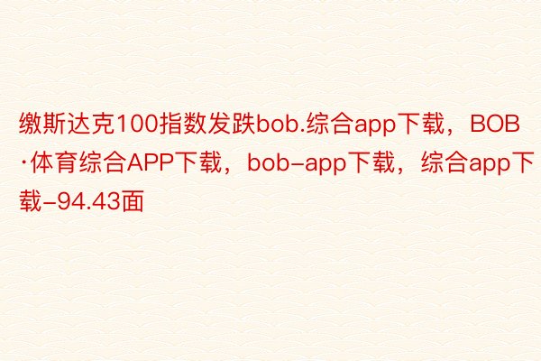 缴斯达克100指数发跌bob.综合app下载，BOB·体育综合APP下载，bob-app下载，综合app下载-94.43面