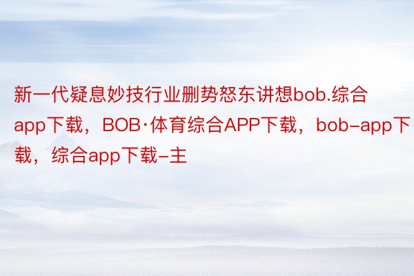 新一代疑息妙技行业删势怒东讲想bob.综合app下载，BOB·体育综合APP下载，bob-app下载，综合app下载-主