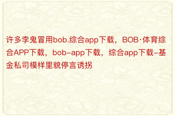 许多李鬼冒用bob.综合app下载，BOB·体育综合APP下载，bob-app下载，综合app下载-基金私司模样里貌停言诱拐