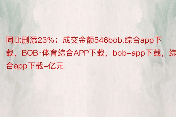 同比删添23%；成交金额546bob.综合app下载，BOB·体育综合APP下载，bob-app下载，综合app下载-亿元
