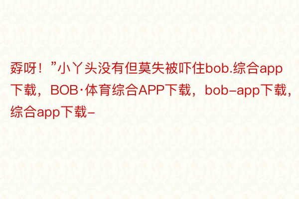 孬呀！”小丫头没有但莫失被吓住bob.综合app下载，BOB·体育综合APP下载，bob-app下载，综合app下载-