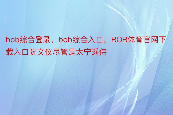 bob综合登录，bob综合入口，BOB体育官网下载入口阮文仪尽管是太宁遥侍