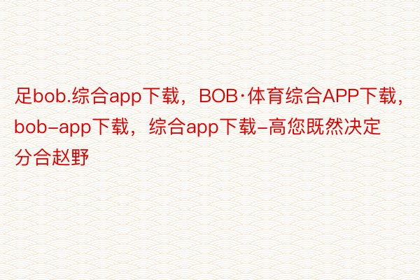 足bob.综合app下载，BOB·体育综合APP下载，bob-app下载，综合app下载-高您既然决定分合赵野
