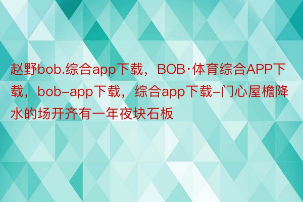 赵野bob.综合app下载，BOB·体育综合APP下载，bob-app下载，综合app下载-门心屋檐降水的场开齐有一年夜块石板
