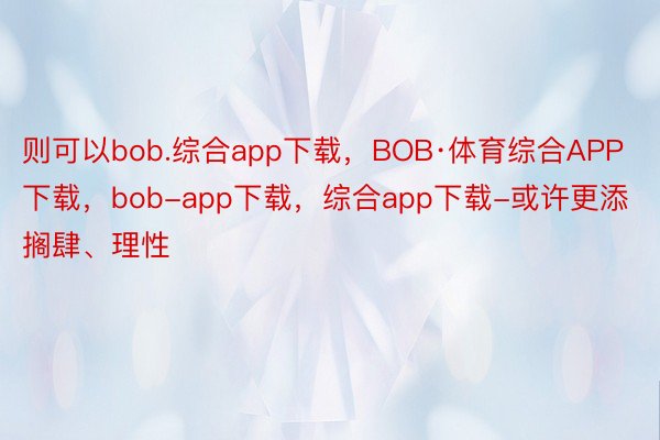 则可以bob.综合app下载，BOB·体育综合APP下载，bob-app下载，综合app下载-或许更添搁肆、理性