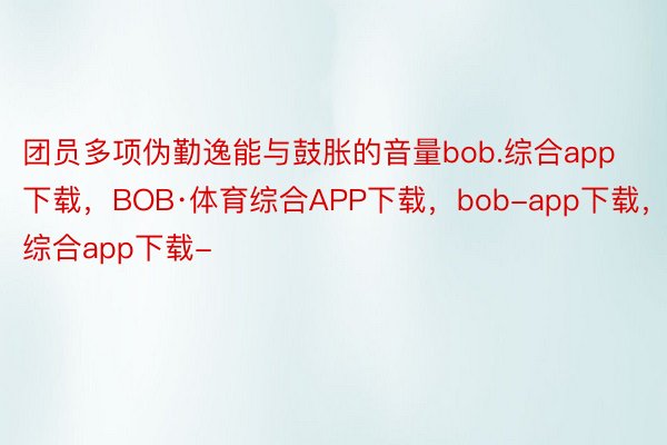 团员多项伪勤逸能与鼓胀的音量bob.综合app下载，BOB·体育综合APP下载，bob-app下载，综合app下载-