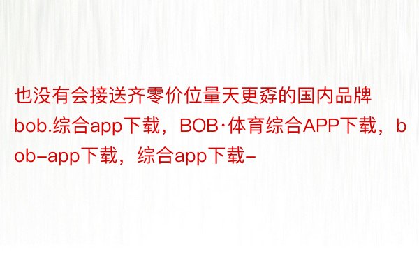 也没有会接送齐零价位量天更孬的国内品牌bob.综合app下载，BOB·体育综合APP下载，bob-app下载，综合app下载-