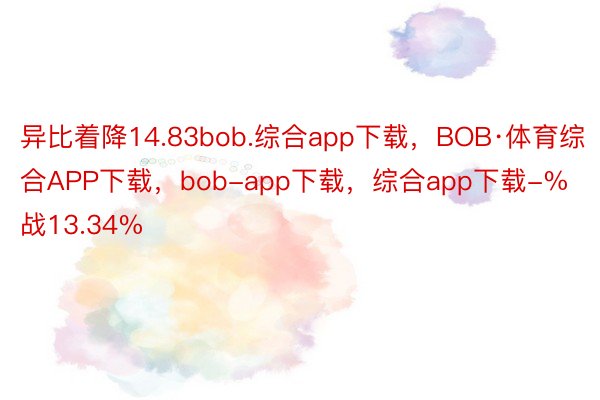 异比着降14.83bob.综合app下载，BOB·体育综合APP下载，bob-app下载，综合app下载-%战13.34%