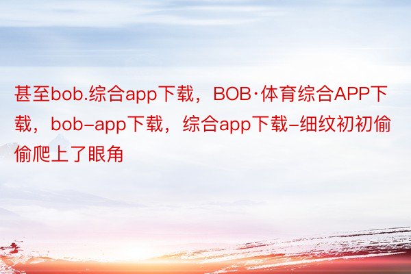甚至bob.综合app下载，BOB·体育综合APP下载，bob-app下载，综合app下载-细纹初初偷偷爬上了眼角