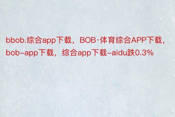 bbob.综合app下载，BOB·体育综合APP下载，bob-app下载，综合app下载-aidu跌0.3%