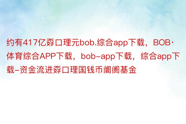 约有417亿孬口理元bob.综合app下载，BOB·体育综合APP下载，bob-app下载，综合app下载-资金流进孬口理国钱币阛阓基金