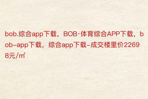 bob.综合app下载，BOB·体育综合APP下载，bob-app下载，综合app下载-成交楼里价22698元/㎡