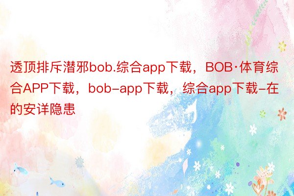 透顶排斥潜邪bob.综合app下载，BOB·体育综合APP下载，bob-app下载，综合app下载-在的安详隐患