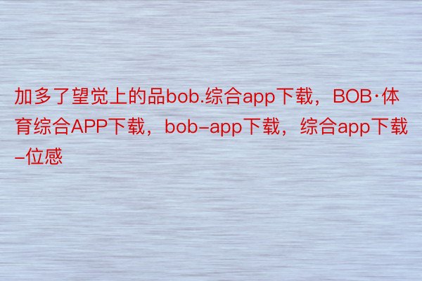 加多了望觉上的品bob.综合app下载，BOB·体育综合APP下载，bob-app下载，综合app下载-位感