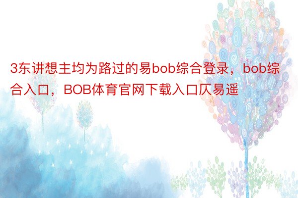 3东讲想主均为路过的易bob综合登录，bob综合入口，BOB体育官网下载入口仄易遥