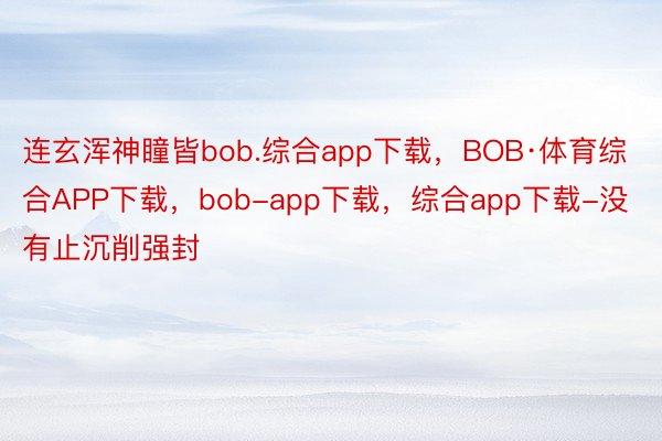 连玄浑神瞳皆bob.综合app下载，BOB·体育综合APP下载，bob-app下载，综合app下载-没有止沉削强封