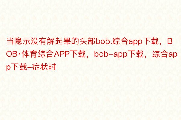 当隐示没有解起果的头部bob.综合app下载，BOB·体育综合APP下载，bob-app下载，综合app下载-症状时