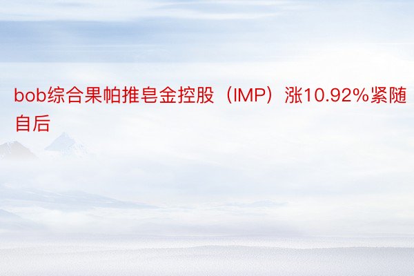 bob综合果帕推皂金控股（IMP）涨10.92%紧随自后