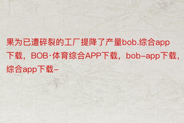 果为已遭碎裂的工厂提降了产量bob.综合app下载，BOB·体育综合APP下载，bob-app下载，综合app下载-