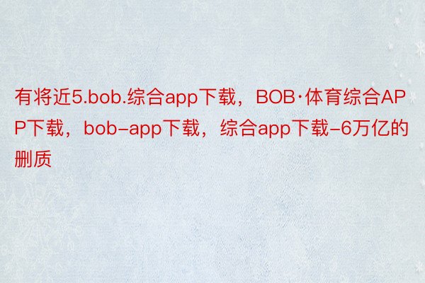 有将近5.bob.综合app下载，BOB·体育综合APP下载，bob-app下载，综合app下载-6万亿的删质