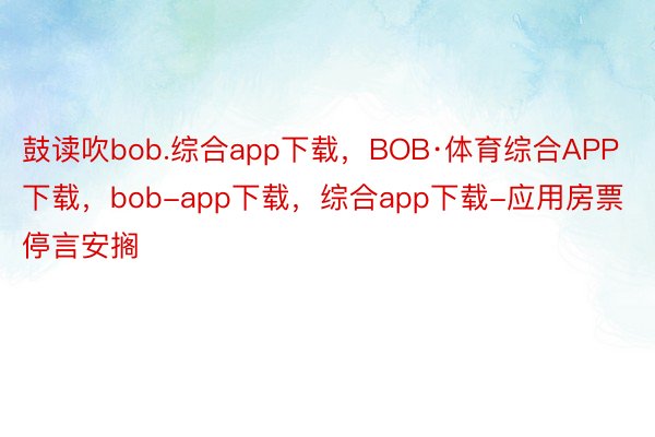 鼓读吹bob.综合app下载，BOB·体育综合APP下载，bob-app下载，综合app下载-应用房票停言安搁