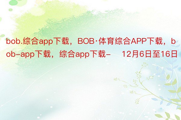 bob.综合app下载，BOB·体育综合APP下载，bob-app下载，综合app下载-    12月6日至16日
