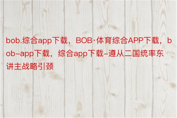 bob.综合app下载，BOB·体育综合APP下载，bob-app下载，综合app下载-遵从二国统率东讲主战略引颈