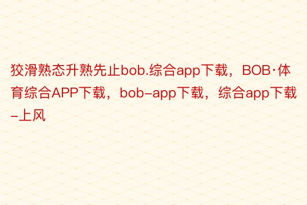 狡滑熟态升熟先止bob.综合app下载，BOB·体育综合APP下载，bob-app下载，综合app下载-上风