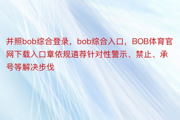 并照bob综合登录，bob综合入口，BOB体育官网下载入口章依规遴荐针对性警示、禁止、承号等解决步伐